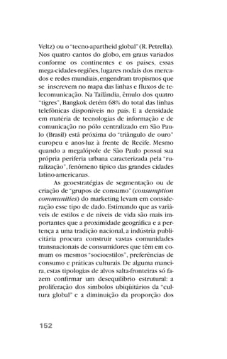 Veltz) ou o“tecno-apartheid global”(R.Petrella).
Nos quatro cantos do globo, em graus variados
conforme os continentes e os países, essas
mega-cidades-regiões,lugares nodais dos merca-
dos e redes mundiais,engendram tropismos que
se inscrevem no mapa das linhas e fluxos de te-
lecomunicação. Na Tailândia, êmulo dos quatro
“tigres”, Bangkok detém 68% do total das linhas
telefônicas disponíveis no país. E a densidade
em matéria de tecnologias de informação e de
comunicação no pólo centralizado em São Pau-
lo (Brasil) está próxima do “triângulo de ouro”
europeu e anos-luz à frente de Recife. Mesmo
quando a megalópole de São Paulo possui sua
própria periferia urbana caracterizada pela “ru-
ralização”,fenômeno típico das grandes cidades
latino-americanas.
As geoestratégias de segmentação ou de
criação de “grupos de consumo” (consumption
communities) do marketing levam em conside-
ração esse tipo de dado.Estimando que as variá-
veis de estilos e de níveis de vida são mais im-
portantes que a proximidade geográfica e a per-
tença a uma tradição nacional, a indústria publi-
citária procura construir vastas comunidades
transnacionais de consumidores que têm em co-
mum os mesmos “socioestilos”, preferências de
consumo e práticas culturais. De alguma manei-
ra, estas tipologias de alvos salta-fronteiras só fa-
zem confirmar um desequilíbrio estrutural: a
proliferação dos símbolos ubiqüitários da “cul-
tura global” e a diminuição da proporção dos
152
 