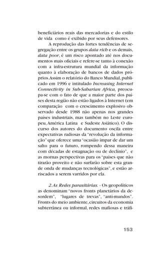 beneficiários reais das mercadorias e do estilo
de vida como é exibido por seus defensores.
A reprodução das fortes tendências de se-
gregação entre os grupos data rich e os demais,
data poor, é um risco apontado até nos docu-
mentos mais oficiais e refere-se tanto à conexão
com a infra-estrutura mundial da informação
quanto à elaboração de bancos de dados pró-
prios.Assim o relatório do Banco Mundial,publi-
cado em 1996 e intitulado Increasing Internet
Connectivity in Sub-Saharian Africa, preocu-
pa-se com o fato de que a maior parte dos paí-
ses desta região não estão ligados à Internet (em
comparação com o crescimento explosivo ob-
servado desde 1988 não apenas nos grandes
países industriais, mas também no Leste euro-
peu,América Latina e Sudeste Asiático). O dis-
curso dos autores do documento oscila entre
expectativas radiosas da “revolução da informa-
ção”que oferece uma“ocasião ímpar de dar um
salto para o futuro, rompendo dessa maneira
com décadas de estagnação ou de declínio”, e
as mornas perspectivas para os “países que não
tirarão proveito e não surfarão sobre esta gran-
de onda de mudanças tecnológicas”, e estão ar-
riscados a serem varridos por ela.
2.As Redes parasitárias. - Os geopolíticos
as denominam “novos fronts planetários da de-
sordem”, “lugares de trevas”, “anti-mundos”.
Fronts do meio ambiente,circuitos da economia
subterrânea ou informal, redes mafiosas e tráfi-
153
 