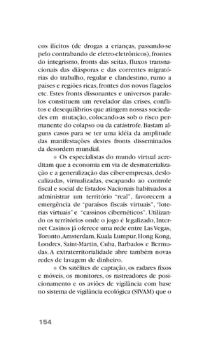 cos ilícitos (de drogas a crianças, passando-se
pelo contrabando de eletro-eletrônicos),frontes
do integrismo, fronts das seitas, fluxos transna-
cionais das diásporas e das correntes migrató-
rias do trabalho, regular e clandestino, rumo a
países e regiões ricas,frontes dos novos flagelos
etc. Estes fronts dissonantes e universos parale-
los constituem um revelador das crises, confli-
tos e desequilíbrios que atingem nossas socieda-
des em mutação, colocando-as sob o risco per-
manente do colapso ou da catástrofe.Bastam al-
guns casos para se ter uma idéia da amplitude
das manifestações destes fronts disseminados
da desordem mundial.
Os especialistas do mundo virtual acre-
ditam que a economia em via de desmaterializa-
ção e a generalização das ciber-empresas, deslo-
calizadas, virtualizadas, escapando ao controle
fiscal e social de Estados Nacionais habituados a
administrar um território “real”, favorecem a
emergência de “paraísos fiscais virtuais”, “lote-
rias virtuais” e “cassinos cibernéticos”. Utilizan-
do os territórios onde o jogo é legalizado, Inter-
net Casinos já oferece uma rede entre LasVegas,
Toronto,Amsterdam,Kuala Lumpur,Hong Kong,
Londres, Saint-Martin, Cuba, Barbados e Bermu-
das. A extraterritorialidade abre também novas
redes de lavagem de dinheiro.
Os satélites de captação, os radares fixos
e móveis, os monitores, os rastreadores de posi-
cionamento e os aviões de vigilância com base
no sistema de vigilância ecológica (SIVAM) que o
154
 