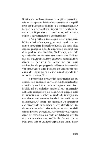 Brasil está implementando na região amazônica,
não estão apenas destinados a preservar o equilí-
brio do“pulmão do mundo”e a biodiversidade.A
função deste complexo dispositivo é também de-
tectar o tráfego aéreo irregular e impedir crimes
como o narcotráfico e o contrabando.
Ao proibir a instalação de antenas para-
bólicas individuais, os governos saudita e ira-
niano procuram impedir o acesso de seus cida-
dãos a qualquer tipo de expressão cultural que
desagradem aos mollahs. Na França, a grande
quantidade de antenas nas casas dos Emigra-
dos do Maghreb causou temor a certas autori-
dades da periferia parisiense, de que uma
avalanche de propaganda islâmica incontrolá-
vel provocasse uma política de criação de um
canal de língua árabe a cabo, não deixando ter-
reno livre ao satélite.
Frente aos crescentes fenômenos de ex-
clusão e ao aumento da violência dos excluídos,
a lógica securitária tende a impor-se em nível,
individual ou coletivo, nacional ou internacio-
nal. Este imperativo de segurança exerce uma
influência direta sobre o modo de inserção so-
cial das novas tecnologias da informação e co-
municação. O boom do mercado de aparelhos
eletrônicos de segurança é, sem dúvida, seu in-
dicador mais claro. Mas existem outras modali-
dades menos evidentes. Por exemplo, a veloci-
dade de expansão da rede de telefonia celular
nos setores da classe média de Caracas deixa
bem para trás as grandes capitais da União Euro-
155
 