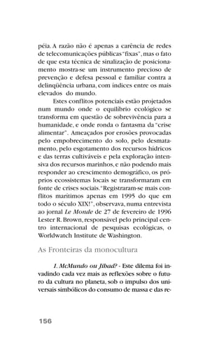 péia.A razão não é apenas a carência de redes
de telecomunicações públicas“fixas”,mas o fato
de que esta técnica de sinalização de posiciona-
mento mostra-se um instrumento precioso de
prevenção e defesa pessoal e familiar contra a
delinqüência urbana, com índices entre os mais
elevados do mundo.
Estes conflitos potenciais estão projetados
num mundo onde o equilíbrio ecológico se
transforma em questão de sobrevivência para a
humanidade, e onde ronda o fantasma da “crise
alimentar”. Ameaçados por erosões provocadas
pelo empobrecimento do solo, pelo desmata-
mento, pelo esgotamento dos recursos hídricos
e das terras cultiváveis e pela exploração inten-
siva dos recursos marinhos,e não podendo mais
responder ao crescimento demográfico, os pró-
prios ecossistemas locais se transformaram em
fonte de crises sociais.“Registraram-se mais con-
flitos marítimos apenas em 1995 do que em
todo o século XIX!”,observava,numa entrevista
ao jornal Le Monde de 27 de fevereiro de 1996
Lester R.Brown,responsável pelo principal cen-
tro internacional de pesquisas ecológicas, o
Worldwatch Institute de Washington.
As Fronteiras da monocultura
1. McMundo ou Jihad? - Este dilema foi in-
vadindo cada vez mais as reflexões sobre o futu-
ro da cultura no planeta, sob o impulso dos uni-
versais simbólicos do consumo de massa e das re-
156
 