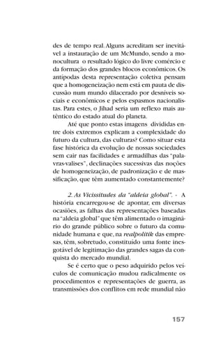 des de tempo real.Alguns acreditam ser inevitá-
vel a instauração de um McMundo, sendo a mo-
nocultura o resultado lógico do livre comércio e
da formação dos grandes blocos econômicos.Os
antípodas desta representação coletiva pensam
que a homogeneização nem está em pauta de dis-
cussão num mundo dilacerado por desníveis so-
ciais e econômicos e pelos espasmos nacionalis-
tas. Para estes, o Jihad seria um reflexo mais au-
têntico do estado atual do planeta.
Até que ponto estas imagens divididas en-
tre dois extremos explicam a complexidade do
futuro da cultura,das culturas? Como situar esta
fase histórica da evolução de nossas sociedades
sem cair nas facilidades e armadilhas das “pala-
vras-valises”, declinações sucessivas das noções
de homogeneização, de padronização e de mas-
sificação, que têm aumentado constantemente?
2. As Vicissitudes da “aldeia global”. - A
história encarregou-se de apontar, em diversas
ocasiões, as falhas das representações baseadas
na“aldeia global”que têm alimentado o imaginá-
rio do grande público sobre o futuro da comu-
nidade humana e que,na realpolitik das empre-
sas, têm, sobretudo, constituído uma fonte ines-
gotável de legitimação das grandes sagas da con-
quista do mercado mundial.
Se é certo que o peso adquirido pelos veí-
culos de comunicação mudou radicalmente os
procedimentos e representações de guerra, as
transmissões dos conflitos em rede mundial não
157
 