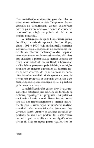 têm contribuído certamente para derrubar o
muro entre militares e civis.Tampouco têm os
veículos de comunicação globais colaborado
com os países em desenvolvimento a“recuperar
o atraso” em relação ao pelotão de frente do
mundo industrial.
A mobilização de ajuda humanitária para a
Somália, chamada de operação Restore Hope,
entre 1992 e 1994, cuja midiatização extrema
contrasta com a conspiração do silêncio em tor-
no do reembarque embaraçoso das tropas e
seus equipamentos hipersofisticados, não deu
aos cidadãos a possibilidade nem a vontade de
mudar esse estado de coisas.Desde a Bósnia até
a Chechênia, passando pela Libéria, a exibição
rotineira de imagens chocantes da barbárie hu-
mana tem contribuído para embotar as cons-
ciências.A humanidade ainda aguarda o cumpri-
mento das profecias de Marshall McLuhan e de
Jack London sobre a revolução social e pacifista
pela imagem animada.
A multiplicação dos global events - aconte-
cimentos catárticos que reúnem em torno de si
notícias, reportagens e programas, os públicos
nacionais e locais os mais diversificados - reve-
lou não ser necessariamente o melhor instru-
mento para a instauração de uma “comunidade
mundial”. Os comentários dos jornalistas dos
diversos países durante as grandes disputas es-
portivas mundiais até podem dar a impressão
contrária por nos distanciarem significativa-
mente do mito da aldeia global, jogando-nos no
158
 