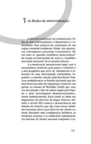 15
As Redes da universalização1
A internacionalização da comunicação é fi-
lha de dois universalismos: o Iluminismo e o li-
beralismo. Dois projetos de construção de um
espaço mundial totalmente fluido, ora opostos,
ora convergentes, procuram concretizar-se. De
um lado, as “grandes repúblicas democráticas”
da utopia revolucionária; de outro, a “república
mercantil universal” da economia clássica.
A comunicação internacional surge com o
nacionalismo moderno, para quem o território é
a área geográfica que serve de fundamento à so-
berania de uma determinada comunidade. Se-
guindo o caminho traçado pela Revolução Fran-
cesa,multiplicam-se os Estados nacionais,que são
uma forma peculiar de organização existente,em
germe, no tratado de Westfália (1648) que, uma
vez decretando o fim da ordem regida pelo Papa-
do e pelo Sacro-Império Romano-Germânico,
muito simbolicamente, havia tirado ao latim sua
hegemonia em proveito da língua francesa. Du-
rante o século XIX começa a desenvolver-se um
sistema de relações que liga essas novas entida-
des nacionais entre si por meio de um direito co-
mum. Adotando uma configuração definitiva, as
fronteiras externas e as subdivisões administrati-
vas internas do Estado nacional compõem o ce-
 