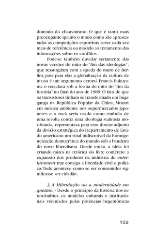 domínio do chauvinismo. O que é tanto mais
preocupante quanto o modo como são apresen-
tadas as competições esportivas serve cada vez
mais de referência ou modelo ao tratamento das
informações sobre os conflitos.
Pode-se também duvidar seriamente das
novas versões do mito do “fim das ideologias”,
que ressurgiram com a queda do muro de Ber-
lim, pois para elas a globalização da cultura de
massa é um argumento central. Francis Fukuya-
ma o reciclava sob a forma do mito do “fim da
história”no final do ano de 1989. O fato de que
os transistores tinham se transformado em bugi-
ganga na República Popular da China, Mozart
em música ambiente nos supermercados japo-
neses e o rock seria usado como símbolo de
uma revolta contra uma ideologia stalinista mo-
ribunda, representava para esse diretor adjunto
da divisão estratégica do Departamento de Esta-
do americano um sinal indiscutível da homoge-
neização democrática do mundo sob a bandeira
do novo liberalismo. Desde então, a idéia foi
criando raízes na retórica do livre comércio: a
expansão dos produtos da indústria do enter-
tainment traz consigo a liberdade civil e políti-
ca.Tudo acontece como se ser consumidor sig-
nificasse ser cidadão.
3. A Hibridação ou a modernidade em
questão. - Desde o princípio da história dos in-
tercâmbios, os modelos culturais e institucio-
nais veiculados pelas potências hegemônicas
159
 