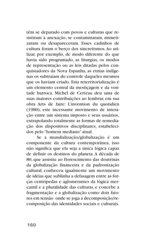 têm se deparado com povos e culturas que re-
sistiram à anexação, se contaminaram, mimeti-
zaram ou desapareceram. Esses cadinhos de
cultura foram o berço dos sincretismos.Ao uti-
lizar, por exemplo, de modo diferente do que
havia sido programado, as liturgias, os modos
de representação ou as leis ditadas pelos con-
quistadores da Nova Espanha, as etnias indíge-
nas os subtraíam do controle daqueles mesmos
que os haviam criado. Esta reterritorialização é
um elemento central da mestiçagem e da von-
tade barroca. Michel de Certeau deu uma de
suas maiores contribuições ao lembrar, em sua
obra Arts de faire: L’invention du quotidien
(1980), este incessante movimento de intera-
ção entre um sistema imposto e seus usuários,
extrapolando totalmente as formas de remedia-
ção dos dispositivos disciplinares, estabeleci-
dos pelo “homem mediano” atual.
Se a mundialização/globalização é um
componente da cultura contemporânea, isso
não significa que ela seja a única lógica capaz
de definir os destinos do planeta.A década de
80, que assistiu ao florescimento das doutrinas
da globalização financeira e da padronização
cultural, conheceu igualmente um movimento
de idéias que sublinha a defasagem entre as for-
ças centrípedas e aglomerantes da lógica mer-
cantil e a pluralidade das culturas, e concebe a
fragmentação e a globalização como dois fato-
res em tensão onde se joga a decomposição/re-
composição das identidades sociais e culturais.
160
 