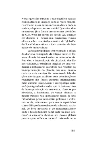 Novas questões surgem: o que significa para as
comunidades as ligações com as redes planetá-
rias? Como essas mesmas comunidades podem
resistir, adaptar-se, ou sucumbir? Questões des-
sa natureza já se faziam presentes nas previsões
de G. H.Wells na aurora do século XX, quando
ele discutia a hegemonia lingüística. Novos
olhares sobre os entrelaçamentos do “global” e
do “local” desmentiram a idéia anterior da fata-
lidade da monocultura.
Vários antropólogos têm retomado a crítica
do discurso consagrado da relação entre os flu-
xos culturais internacionais e as culturas locais.
Para eles, a intensificação da circulação dos flu-
xos culturais, a existência inegável de uma ten-
dência à globalização da cultura não resultam na
homogeneização do planeta, mas num mundo
cada vez mais mestiço. Os conceitos de hibrida-
ção e mestiçagem explicam estas combinações e
reciclagens dos fluxos culturais internacionais
pelas culturas locais.Assim, o antropólogo india-
noArjunAppadurai acredita que os instrumentos
de homogeneização (armamentos, técnicas pu-
blicitárias, a hegemonia de certos idiomas, a
moda) trazidos pela globalização ficam de fato
“absorvidos pelas economias políticas e cultu-
rais locais, unicamente para serem repatriados
como diálogos heterogêneos de soberania nacio-
nal, de livre iniciativa e de fundamentalismo
onde o Estado tem um papel cada vez mais deli-
cado”. A excessiva abertura aos fluxos globais
provoca para o Estado nacional o risco da ocor-
161
 