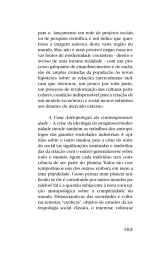 para o lançamento em rede de projetos sociais
ou de pesquisa científica, é um índice que ques-
tiona a imagem unívoca desta vasta região do
mundo. Mas, não é mais possível negar, essas no-
vas fontes de modernidade coexistem - direito e
avesso de uma mesma realidade - com um pro-
cesso galopante de empobrecimento e de exclu-
são de amplas camadas da população.As novas
hipóteses sobre as relações interculturais indi-
cam que iniciou-se, um pouco por toda parte,
um processo de revalorização das culturas parti-
culares,condição indispensável para a criação de
um modelo econômico e social menos submisso
aos ditames do mercado externo.
4. Uma Antropologia da contemporanei-
dade. - A crise da ideologia do progresso/moder-
nidade invade também os trabalhos dos antropó-
logos das grandes sociedades industriais. A opi-
nião sobre o outro mudou, pois a crise do senti-
do social (as significações instituídas e simboliza-
das da relação com o outro) generalizou-se sobre
todo o mundo. Agora cada indivíduo tem cons-
ciência de ser parte do planeta.Todos são con-
temporâneos uns dos outros, embora em meio a
uma pluralidade. Como pensar num planeta uni-
ficado se ele é constituído por tantos mundos pa-
ralelos?Tal é a questão subjacente à nova concep-
ção antropológica sobre a complexidade do
mundo. Distanciando-se das sociedades e cultu-
ras remotas,“exóticas”, objetos de estudos da an-
tropologia social clássica, o interesse voltou-se
163
 