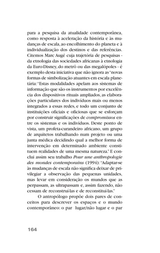 para a pesquisa da atualidade contemporânea,
como resposta à aceleração da história e às mu-
danças de escala,ao encolhimento do planeta e à
individualização dos destinos e das referências.
Citemos Marc Augé cuja trajetória de pesquisas -
da etnologia das sociedades africanas à etnologia
da Euro-Disney, do metrô ou das megalópoles - é
exemplo desta iniciativa que não ignora as“novas
formas de simbolização atuantes em escala plane-
tária:“Estas modalidades apelam aos sistemas de
informação que são os instrumentos por excelên-
cia dos dispositivos rituais ampliados, as elabora-
ções particulares dos indivíduos mais ou menos
integrados a essas redes, e todo um conjunto de
instituições oficiais e oficiosas que se esforçam
por construir significações de compromissos en-
tre os sistemas e os indivíduos. Deste ponto de
vista, um profeta-curandeiro africano, um grupo
de arquitetos trabalhando num projeto ou uma
junta médica decidindo qual a melhor forma de
intervenção em determinado ambiente consti-
tuem realidades de uma mesma natureza.”E con-
clui assim seu trabalho Pour une anthropologie
des mondes contemporains (1994):“Adaptar-se
às mudanças de escala não significa deixar de pri-
vilegiar a observação das pequenas unidades,
mas levar em consideração os mundos que as
perpassam, as ultrapassam e, assim fazendo, não
cessam de reconstruí-las e de reconstituí-las.”
O antropólogo propõe dois pares de con-
ceitos para descrever os espaços e o mundo
contemporâneo: o par lugar/não lugar e o par
164
 