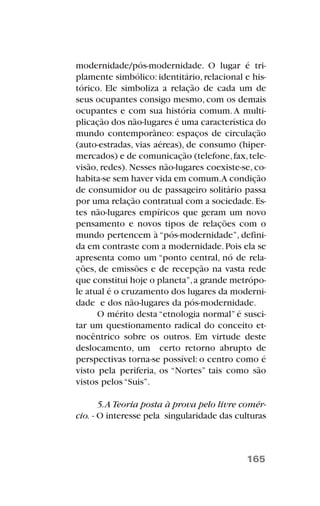 modernidade/pós-modernidade. O lugar é tri-
plamente simbólico:identitário,relacional e his-
tórico. Ele simboliza a relação de cada um de
seus ocupantes consigo mesmo, com os demais
ocupantes e com sua história comum.A multi-
plicação dos não-lugares é uma característica do
mundo contemporâneo: espaços de circulação
(auto-estradas, vias aéreas), de consumo (hiper-
mercados) e de comunicação (telefone,fax,tele-
visão, redes). Nesses não-lugares coexiste-se, co-
habita-se sem haver vida em comum.A condição
de consumidor ou de passageiro solitário passa
por uma relação contratual com a sociedade.Es-
tes não-lugares empíricos que geram um novo
pensamento e novos tipos de relações com o
mundo pertencem à “pós-modernidade”, defini-
da em contraste com a modernidade.Pois ela se
apresenta como um “ponto central, nó de rela-
ções, de emissões e de recepção na vasta rede
que constitui hoje o planeta”,a grande metrópo-
le atual é o cruzamento dos lugares da moderni-
dade e dos não-lugares da pós-modernidade.
O mérito desta “etnologia normal” é susci-
tar um questionamento radical do conceito et-
nocêntrico sobre os outros. Em virtude deste
deslocamento, um certo retorno abrupto de
perspectivas torna-se possível: o centro como é
visto pela periferia, os “Nortes” tais como são
vistos pelos “Suis”.
5.A Teoria posta à prova pelo livre comér-
cio. - O interesse pela singularidade das culturas
165
 