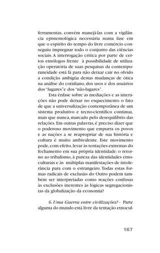 ferramentas, convém manejá-las com a vigilân-
cia epistemológica necessária numa fase em
que o espírito do tempo do livre comércio con-
seguiu impregnar todo o conjunto das ciências
sociais.A interrogação crítica por parte de cer-
tos etnólogos frente à possibilidade de utiliza-
ção operatória de suas pesquisas da contempo-
raneidade está lá para não deixar cair no olvido
a condição ambígüa destas mudanças de ótica
na análise do cotidiano, dos usos e dos usuários
dos “lugares”e dos “não-lugares”.
Esta ênfase sobre as mediações e as intera-
ções não pode deixar no esquecimento o fato
de que a universalização contemporânea de um
sistema produtivo e tecno-científico continua,
mais que nunca,marcado pelo desequilíbrio das
relações.Em outras palavras,é preciso dizer que
o poderoso movimento que empurra os povos
e as nações a se reapropriar de sua história e
cultura é muito ambivalente. Este movimento
pode,com efeito,levar às tentações extremas do
fechamento em sua própria identidade: o retor-
no ao tribalismo, à pureza das identidades etno-
culturais e às múltiplas manifestações de intole-
rância para com o estrangeiro. Todas estas for-
mas radicais de exclusão do Outro podem tam-
bém ser interpretadas como reações confusas
às exclusões inerentes às lógicas segregacionis-
tas da globalização da economia?
6. Uma Guerra entre civilizações? - Parte
alguma do mundo está livre da tentação etnocul-
167
 