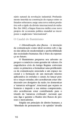 nário natural da revolução industrial. Profunda-
mente inserida na construção do espaço entre os
Estados soberanos,surge uma nova ordem produ-
tiva sob a égide da divisão internacional do traba-
lho.Em 1802,a língua francesa ratifica esse novo
projeto de economia política mundial ao incor-
porar o anglicismo“international”.
O Caudal do Iluminismo
1. Liberalização dos fluxos. - A invenção
da comunicação como ideal ocorreu sob o sig-
no das idéias de modernidade e perfectibilidade
das sociedades humanas. Ela é fruto da esperan-
ça no futuro.
O Iluminismo preparou seu advento ao
propor o comércio como gerador de valores.Os
engenheiros civis do Antigo Regime estiveram
entre os primeiros a formalizar uma problemáti-
ca da comunicação associada a um espaço na-
cional e à formação de um mercado interno
aplicando-a às estradas e canais.Ao lançar pon-
tes e traçar estradas, eles acreditavam estar obe-
decendo aos desígnios da razão.Ao domesticar
a “natureza selvagem”, irracional, que separa os
homens e impede a sua mútua compreensão,
eles acreditavam estar contribuindo para o
triunfo da “natureza civilizada”, racional, que
une, liga e garante a fluidez dos fluxos de pes-
soas e mercadorias.
Erigida em princípio de direito humano, a
“liberdade de pensamento e de opinião” desafia
16
 