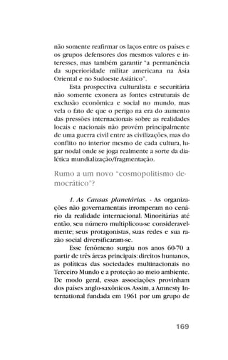não somente reafirmar os laços entre os países e
os grupos defensores dos mesmos valores e in-
teresses, mas também garantir “a permanência
da superioridade militar americana na Ásia
Oriental e no Sudoeste Asiático”.
Esta prospectiva culturalista e securitária
não somente exonera as fontes estruturais de
exclusão econômica e social no mundo, mas
vela o fato de que o perigo na era do aumento
das pressões internacionais sobre as realidades
locais e nacionais não provém principalmente
de uma guerra civil entre as civilizações,mas do
conflito no interior mesmo de cada cultura, lu-
gar nodal onde se joga realmente a sorte da dia-
lética mundialização/fragmentação.
Rumo a um novo “cosmopolitismo de-
mocrático”?
1. As Causas planetárias. - As organiza-
ções não governamentais irromperam no cená-
rio da realidade internacional. Minoritárias até
então, seu número multiplicou-se consideravel-
mente; seus protagonistas, suas redes e sua ra-
zão social diversificaram-se.
Esse fenômeno surgiu nos anos 60-70 a
partir de três áreas principais:direitos humanos,
as políticas das sociedades multinacionais no
Terceiro Mundo e a proteção ao meio ambiente.
De modo geral, essas associações provinham
dos países anglo-saxônicos.Assim,a Amnesty In-
ternational fundada em 1961 por um grupo de
169
 