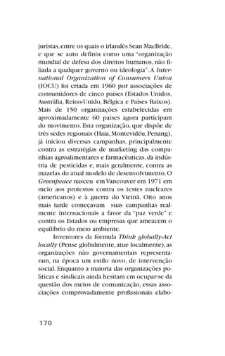 juristas,entre os quais o irlandês Sean MacBride,
e que se auto definiu como uma “organização
mundial de defesa dos direitos humanos, não fi-
liada a qualquer governo ou ideologia”.A Inter-
national Organization of Consumers Union
(IOCU) foi criada em 1960 por associações de
consumidores de cinco países (Estados Unidos,
Austrália, Reino-Unido, Bélgica e Países Baixos).
Mais de 150 organizações estabelecidas em
aproximadamente 60 países agora participam
do movimento. Esta organização, que dispõe de
três sedes regionais (Haia,Montevidéu,Penang),
já iniciou diversas campanhas, principalmente
contra as estratégias de marketing das compa-
nhias agroalimentares e farmacêuticas,da indús-
tria de pesticidas e, mais geralmente, contra as
mazelas do atual modelo de desenvolvimento.O
Greenpeace nasceu emVancouver em 1971 em
meio aos protestos contra os testes nucleares
(americanos) e à guerra do Vietnã. Oito anos
mais tarde começavam suas campanhas real-
mente internacionais a favor da “paz verde” e
contra os Estados ou empresas que ameacem o
equilíbrio do meio ambiente.
Inventores da fórmula Think globally-Act
locally (Pense globalmente,atue localmente),as
organizações não governamentais representa-
ram, na época um estilo novo, de intervenção
social. Enquanto a maioria das organizações po-
líticas e sindicais ainda hesitam em ocupar-se da
questão dos meios de comunicação, essas asso-
ciações comprovadamente profissionais elabo-
170
 