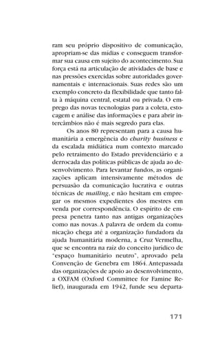 ram seu próprio dispositivo de comunicação,
apropriam-se das mídias e conseguem transfor-
mar sua causa em sujeito do acontecimento.Sua
força está na articulação de atividades de base e
nas pressões exercidas sobre autoridades gover-
namentais e internacionais. Suas redes são um
exemplo concreto da flexibilidade que tanto fal-
ta à máquina central, estatal ou privada. O em-
prego das novas tecnologias para a coleta, esto-
cagem e análise das informações e para abrir in-
tercâmbios não é mais segredo para elas.
Os anos 80 representam para a causa hu-
manitária a emergência do charity business e
da escalada midiática num contexto marcado
pelo retraimento do Estado previdenciário e a
derrocada das políticas públicas de ajuda ao de-
senvolvimento. Para levantar fundos, as organi-
zações aplicam intensivamente métodos de
persuasão da comunicação lucrativa e outras
técnicas de mailing, e não hesitam em empre-
gar os mesmos expedientes dos mestres em
venda por correspondência. O espírito de em-
presa penetra tanto nas antigas organizações
como nas novas.A palavra de ordem da comu-
nicação chega até a organização fundadora da
ajuda humanitária moderna, a Cruz Vermelha,
que se encontra na raíz do conceito jurídico de
“espaço humanitário neutro”, aprovado pela
Convenção de Genebra em 1864. Antepassada
das organizações de apoio ao desenvolvimento,
a OXFAM (Oxford Committee for Famine Re-
lief), inaugurada em 1942, funde seu departa-
171
 
