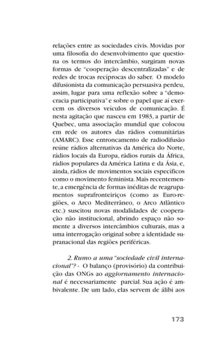 relações entre as sociedades civis. Movidas por
uma filosofia do desenvolvimento que questio-
na os termos do intercâmbio, surgiram novas
formas de “cooperação descentralizadas” e de
redes de trocas recíprocas do saber. O modelo
difusionista da comunicação persuasiva perdeu,
assim, lugar para uma reflexão sobre a “demo-
cracia participativa”e sobre o papel que aí exer-
cem os diversos veículos de comunicação. É
nesta agitação que nasceu em 1983, a partir de
Quebec, uma associação mundial que colocou
em rede os autores das rádios comunitárias
(AMARC). Esse entroncamento de radiodifusão
reúne rádios alternativas da América do Norte,
rádios locais da Europa, rádios rurais da África,
rádios populares da América Latina e da Ásia, e,
ainda, rádios de movimentos sociais específicos
como o movimento feminista.Mais recentemen-
te,a emergência de formas inéditas de reagrupa-
mentos suprafronteiriços (como as Euro-re-
giões, o Arco Mediterrâneo, o Arco Atlântico
etc.) suscitou novas modalidades de coopera-
ção não institucional, abrindo espaço não so-
mente a diversos intercâmbios culturais, mas a
uma interrogação original sobre a identidade su-
pranacional das regiões periféricas.
2. Rumo a uma “sociedade civil interna-
cional”? - O balanço (provisório) da contribui-
ção das ONGs ao aggiornamento internacio-
nal é necessariamente parcial. Sua ação é am-
bivalente. De um lado, elas servem de álibi aos
173
 