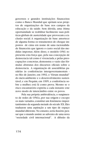 governos e grandes instituições financeiras
como o Banco Mundial que apóiam seus proje-
tos de organizações de base nos campos da
educação e da saúde. Sem dúvida, uma ótima
oportunidade se reabilitar facilmente suas polí-
ticas globais de austeridade que provocam a ex-
clusão social. A organização de base amortece
de alguma forma os tratamentos de choque im-
postos de cima em nome de uma racionalida-
de financeira que ignora o custo social das me-
didas impostas.Além disso, o modelo ONG re-
presenta esta força que, pela sua concepção de
democracia tal como é vivenciada,e pelas preo-
cupações concretas, demonstra o vazio das fór-
mulas abstratas dos discursos oficiais sobre a
democracia. A organização de assembléias pa-
ralelas às conferências intergovernamentais -
no Rio de Janeiro, em 1992, o “fórum mundial”
do meio-ambiente e o desenvolvimento susten-
tável, e em Pequim, em 1995, a conferência so-
bre a mulher, está lá como prova. Mesmo se o
risco encantatório espreita a cada instante este
novo modo de intercâmbio entre os povos.
Pela sua própria ambivalência, o surgimen-
to de redes de ONGs, por sua origem e escopo
os mais variados, constitui um fenômeno impor-
tantíssimo da segunda metade do século XX.Eles
traduzem uma aspiração a um tipo de espaço
mundial diferente.No entanto,seria ilusório pen-
sar que o mundo assiste ao advento de uma nova
“sociedade civil internacional”. A difusão da
174
 