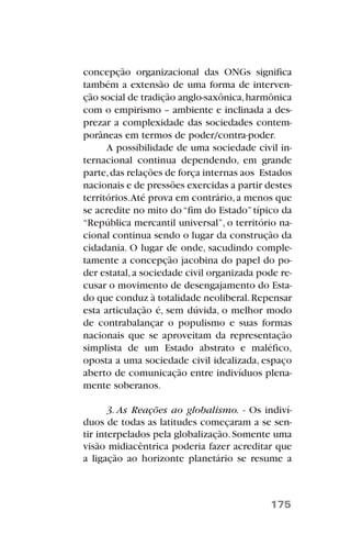concepção organizacional das ONGs significa
também a extensão de uma forma de interven-
ção social de tradição anglo-saxônica,harmônica
com o empirismo – ambiente e inclinada a des-
prezar a complexidade das sociedades contem-
porâneas em termos de poder/contra-poder.
A possibilidade de uma sociedade civil in-
ternacional continua dependendo, em grande
parte,das relações de força internas aos Estados
nacionais e de pressões exercidas a partir destes
territórios.Até prova em contrário,a menos que
se acredite no mito do“fim do Estado”típico da
“República mercantil universal”, o território na-
cional continua sendo o lugar da construção da
cidadania. O lugar de onde, sacudindo comple-
tamente a concepção jacobina do papel do po-
der estatal,a sociedade civil organizada pode re-
cusar o movimento de desengajamento do Esta-
do que conduz à totalidade neoliberal.Repensar
esta articulação é, sem dúvida, o melhor modo
de contrabalançar o populismo e suas formas
nacionais que se aproveitam da representação
simplista de um Estado abstrato e maléfico,
oposta a uma sociedade civil idealizada, espaço
aberto de comunicação entre indivíduos plena-
mente soberanos.
3. As Reações ao globalismo. - Os indiví-
duos de todas as latitudes começaram a se sen-
tir interpelados pela globalização.Somente uma
visão midiacêntrica poderia fazer acreditar que
a ligação ao horizonte planetário se resume a
175
 