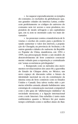 Ao saquear esporadicamente os templos
do consumo, os excluídos da globalização que,
nas grandes cidades da América Latina, conhe-
cem perfeitamente os códigos do universo do
consumo sem ter acesso a seus produtos, res-
pondem de modo selvagem a um capitalismo
que, em si, tem se mostrado cada vez mais de-
vastador.
Ao protestar contra a transferência de li-
vrarias e creches do centro para a periferia vi-
sando aumentar o valor dos imóveis, a popula-
ção de Chengdu, na província de Sechuan, e de
outras grandes cidades do sudoeste da Repúbli-
ca Popular da China, manifestou, em 1994 e
1995, sua preocupação frente a um modelo de
desenvolvimento de livre comércio essencial-
mente voltado para a exportação,e centralizado
em “zonas econômicas privilegiadas”.
Rompendo com os métodos dos movi-
mentos revolucionários dos anos 60,a guerrilha
do Estado de Chiapas abriu, no México, um
novo espaço de discussão sobre o futuro da
identidade nacional na era da constituição da
imensa zona de livre comércio com os Estados
Unidos e Canadá. Esta talvez tenha sido a pri-
meira rebelião armada, aliando habilmente uma
estratégia de comunicação nacional,compatível
com o alto grau de “alfabetização midiática” da
sociedade mexicana, e a ligação internacional
com a rede Internet. Esta rebelião é tanto mais
emblemática quanto o México foi por muito
tempo celebrado como o melhor aluno do Ban-
177
 