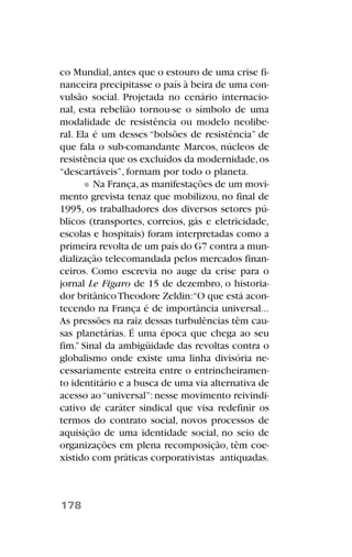 co Mundial,antes que o estouro de uma crise fi-
nanceira precipitasse o país à beira de uma con-
vulsão social. Projetada no cenário internacio-
nal, esta rebelião tornou-se o símbolo de uma
modalidade de resistência ou modelo neolibe-
ral. Ela é um desses “bolsões de resistência” de
que fala o sub-comandante Marcos, núcleos de
resistência que os excluídos da modernidade,os
“descartáveis”, formam por todo o planeta.
Na França,as manifestações de um movi-
mento grevista tenaz que mobilizou, no final de
1995, os trabalhadores dos diversos setores pú-
blicos (transportes, correios, gás e eletricidade,
escolas e hospitais) foram interpretadas como a
primeira revolta de um país do G7 contra a mun-
dialização telecomandada pelos mercados finan-
ceiros. Como escrevia no auge da crise para o
jornal Le Figaro de 15 de dezembro, o historia-
dor britânicoTheodore Zeldin:“O que está acon-
tecendo na França é de importância universal...
As pressões na raiz dessas turbulências têm cau-
sas planetárias. É uma época que chega ao seu
fim.” Sinal da ambigüidade das revoltas contra o
globalismo onde existe uma linha divisória ne-
cessariamente estreita entre o entrincheiramen-
to identitário e a busca de uma via alternativa de
acesso ao“universal”:nesse movimento reivindi-
cativo de caráter sindical que visa redefinir os
termos do contrato social, novos processos de
aquisição de uma identidade social, no seio de
organizações em plena recomposição, têm coe-
xistido com práticas corporativistas antiquadas.
178
 