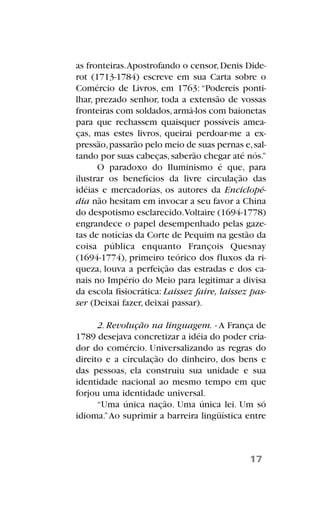 as fronteiras.Apostrofando o censor,Denis Dide-
rot (1713-1784) escreve em sua Carta sobre o
Comércio de Livros, em 1763: “Podereis ponti-
lhar, prezado senhor, toda a extensão de vossas
fronteiras com soldados,armá-los com baionetas
para que rechassem quaisquer possíveis amea-
ças, mas estes livros, queirai perdoar-me a ex-
pressão,passarão pelo meio de suas pernas e,sal-
tando por suas cabeças,saberão chegar até nós.”
O paradoxo do Iluminismo é que, para
ilustrar os benefícios da livre circulação das
idéias e mercadorias, os autores da Enciclopé-
dia não hesitam em invocar a seu favor a China
do despotismo esclarecido.Voltaire (1694-1778)
engrandece o papel desempenhado pelas gaze-
tas de notícias da Corte de Pequim na gestão da
coisa pública enquanto François Quesnay
(1694-1774), primeiro teórico dos fluxos da ri-
queza, louva a perfeição das estradas e dos ca-
nais no Império do Meio para legitimar a divisa
da escola fisiocrática: Laissez faire, laissez pas-
ser (Deixai fazer, deixai passar).
2. Revolução na linguagem. - A França de
1789 desejava concretizar a idéia do poder cria-
dor do comércio. Universalizando as regras do
direito e a circulação do dinheiro, dos bens e
das pessoas, ela construiu sua unidade e sua
identidade nacional ao mesmo tempo em que
forjou uma identidade universal.
“Uma única nação. Uma única lei. Um só
idioma.”Ao suprimir a barreira lingüística entre
17
 