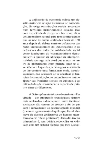 A unificação da economia coloca um de-
safio maior em relação às formas de contesta-
ção. Ela exige organizações sociais ancoradas
num território historicamente situado, mas
com capacidade de alargar seu horizonte além
de seu enclave natural para reencontrar aquilo
que as une às outras realidades. Mais de 150
anos depois do debate entre os defensores das
redes universalizantes do industrialismo e os
defensores das redes de solidariedade social
como fundadores do “cosmopolitismo demo-
crático”, a questão da edificação da internacio-
nalidade ressurge mais atual que nunca, no ras-
tro da globalização. Num planeta onde se di-
versificou o leque das personagens suscetíveis
de lhe conferir uma forma, mas onde, parado-
xalmente, não cessaram de se acentuar as bar-
reiras à comunicação, ao entendimento mútuo
apesar das fronteiras sociais ou culturais, e as
dificuldades de reconhecer a capacidade cria-
tiva entre as diferenças.
4.O Rompimento técnica/sociedade. - Em
virtude dos progressos tecnológicos sempre
mais acelerados, o desencontro entre técnica e
sociedade não cessou de crescer e foi de par
com o agravamento do desnivelamento mundial
(e com o agravamento daquilo que Freud cha-
mava de doença civilizatória do homem trans-
formado em “deus protético”) .Uma das tarefas
primordiais é, sem dúvida, reconciliar os cida-
dãos com um sistema técnico que lhes é, atual-
179
 