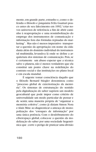 mente, em grande parte, estranho e, como o de-
fendia o filósofo e psiquiatra Felix Guattari pou-
co antes de seu falecimento em 1992,“criar no-
vos universos de referência a fim de abrir cami-
nho à reapropriação e uma ressimbolização do
emprego dos instrumentos de comunicação e
informação fora das fórmulas repisadas do mar-
keting”. Mas não é menos imperativo transpor-
tar a questão da apropriação em nome da cida-
dania além do domínio individual do instrumen-
tal multimídia, levando-a lá onde se define a ar-
quitetura dos sistemas de comunicação. Pois, se
é certamente um abuso esperar que a técnica
salve o planeta, não é menos verdadeiro que ela
constitui um ponto chave na redefinição do
contrato social e das instituições no plano local
e em escala mundial.
É urgente tomar consciência daquilo que
o filósofo Bernard Stiegler denominou como
“processo global de exteriorização da memó-
ria”. Os sistemas de estruturação do sentido
pela digitalização do saber supõem um modelo
geocultural que pode impor como critério de
universalidade um modo particular de pensar e
de sentir, uma maneira própria de “organizar a
memória coletiva”, como já diziam Simon Nora
e Alain Minc ao diagnosticar a ameaça de mono-
polização dos “estoques de informação” por
uma única potência. Com o desdobramento do
ciberespaço global, coloca-se a questão da mo-
delização do saber por uma sociedade hegemô-
nica que corre o perigo de praticar uma divisão
180
 