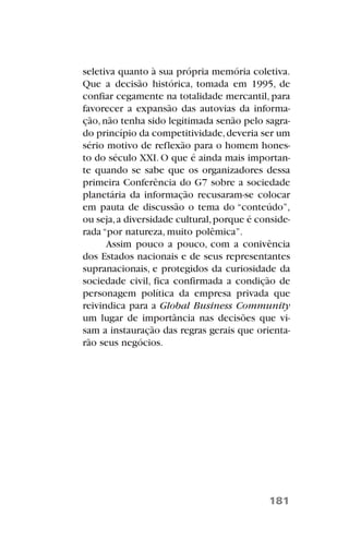 seletiva quanto à sua própria memória coletiva.
Que a decisão histórica, tomada em 1995, de
confiar cegamente na totalidade mercantil, para
favorecer a expansão das autovias da informa-
ção,não tenha sido legitimada senão pelo sagra-
do princípio da competitividade,deveria ser um
sério motivo de reflexão para o homem hones-
to do século XXI. O que é ainda mais importan-
te quando se sabe que os organizadores dessa
primeira Conferência do G7 sobre a sociedade
planetária da informação recusaram-se colocar
em pauta de discussão o tema do “conteúdo”,
ou seja,a diversidade cultural,porque é conside-
rada “por natureza, muito polêmica”.
Assim pouco a pouco, com a conivência
dos Estados nacionais e de seus representantes
supranacionais, e protegidos da curiosidade da
sociedade civil, fica confirmada a condição de
personagem política da empresa privada que
reivindica para a Global Business Community
um lugar de importância nas decisões que vi-
sam a instauração das regras gerais que orienta-
rão seus negócios.
181
 