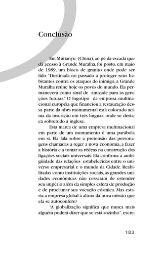 183
Conclusão
Em Mutianyu (China),ao pé da escada que
dá acesso à Grande Muralha, foi posto, em maio
de 1989, um bloco de granito onde pode ser
lido:“Destinada no passado a proteger seus ha-
bitantes contra os ataques do inimigo, a Grande
Muralha reúne hoje os povos do mundo.Ela per-
manecerá como sinal de amizade para as gera-
ções futuras.” O logotipo da empresa multina-
cional européia que financiou a restauração des-
sa parte da obra monumental está colocado aci-
ma da inscrição em três línguas, onde se desta-
ca sobretudo a inglesa.
Esta marca de uma empresa multinacional
em parte de um monumento é uma parábola
em si. Ela fala sobre a pretensão das persona-
gens chamadas a reger a nova economia, a fazer
a história e a tomar as rédeas na construção das
ligações sociais universais. Ela confirma a ambi-
güidade das relações estabelecidas entre o uni-
verso empresarial e o mundo da Cidade. Reabi-
litadas como instituições sociais,as grandes uni-
dades econômicas não cessaram de estender
seu império além da simples esfera de produção
e de proclamar sua vocação cósmica. Mas esta-
ria a empresa global à altura da nova missão que
ela se autoconfere?
“A globalização significa que nunca mais
alguém poderá dizer que se está sozinho”,escre-
 