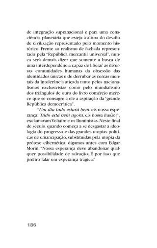 de integração supranacional e para uma cons-
ciência planetária que esteja à altura do desafio
de civilização representado pelo momento his-
tórico. Frente ao realismo de fachada represen-
tado pela “República mercantil universal”, nun-
ca será demais dizer que somente a busca de
uma interdependência capaz de liberar as diver-
sas comunidades humanas da obsessão das
identidades únicas e de derrubar as cercas men-
tais da intolerância atiçada tanto pelos naciona-
lismos exclusivistas como pelo mundialismo
dos triângulos de ouro do livro comércio mere-
ce que se consagre a ele a aspiração da “grande
República democrática”.
“Um dia tudo estará bem, eis nossa espe-
rança! Tudo está bem agora, eis nossa ilusão!”,
exclamavamVoltaire e os Iluministas.Neste final
de século,quando começa a se desgastar a ideo-
logia do progresso e das grandes utopias políti-
cas de emancipação, substituídas pela utopia da
prótese cibernética, digamos antes com Edgar
Morin:“Nossa esperança deve abandonar qual-
quer possibilidade de salvação. É por isso que
prefiro falar em esperança trágica.”
186
 
