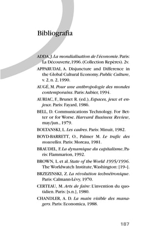 187
Bibliografia
ADDA,J.La mondialisation de l’économie.Paris:
La Découverte,1996. (Collection Repères). 2v.
APPARUDAI, A. Disjuncture and Difference in
the Global Cultural Economy.Public Culture,
v. 2, n. 2, 1990.
AUGÉ, M. Pour une anthropologie des mondes
contemporains. Paris:Aubier, 1994.
AURIAC, F., Brunet R. (ed.), Espaces, jeux et en-
jeux. Paris: Fayard, 1986.
BELL, D. Communications Technology. For Bet-
ter or for Worse. Harvard Business Review,
may/jun., 1979.
BOLTANSKI, L. Les cadres. Paris: Minuit, 1982.
BOYD-BARRETT, O., Palmer M. Le trafic des
nouvelles. Paris: Moreau, 1981.
BRAUDEL, F.La dynamique du capitalisme,Pa-
ris: Flammarion, 1992.
BROWN, L.et al.State of the World 1995/1996.
The Worldwatch Institute,Washington: [19--].
BRZEZINSKI, Z. La révolution technétronique.
Paris: Calmann-Lévy, 1970.
CERTEAU, M. Arts de faire: L’invention du quo-
tidien. Paris: [s.n.], 1980.
CHANDLER, A. D. La main visible des mana-
gers. Paris: Economica, 1988.
 