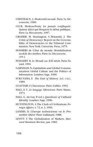 CHESNEAUX, J. Modernité-monde. Paris: La Dé-
couverte, 1989.
CLUB, Merleau-Ponty. La pensée confisquée:
Quinze idées qui bloquent le débat publique.
Paris: La Découverte, 1997.
CROZIER, M. Huntington, S.,Watanuki. J. The
Crisis of Democracy: Report on the Governa-
bility of Democracies to the Trilateral Com-
mission. New York: University Press, 1975.
DOSSIERS de L’Etat du monde: Mondialisation
au-delà des mythes. Paris: La Découverte,
[19--].
FOSSAERT, R.Le Monde au XXI siècle.Paris:Fa-
yard, 1991.
GARNHAM,N.Capitalism and Global Commu-
nication: Global Culture and the Politics of
Information. Londres: Sage, 1990.
FUKUYAMA, F. The End of History. [s.l.: s.n.],
1989.
GUATTARI, F. Chaosmose. Paris: Galilée, 1992.
HALL, E.T., Le langage Silencieux. Paris: Mame,
1973.
HALL, S., du Gay, P. (ed.). Questions of Cultural
Identity. Londres: Sage, 1996.
HUNTINGTON, S.The Clash of Civilizations. Fo-
reign Affairs. v. 72, n. 3, 1993.
LANDES, D. L’Europe technicienne ou le Pro-
méthée libéré. Paris: Gallimard, 1988.
LEVITT, T. The Globalization of Markets. Har-
vard Business Review, jun. 1983.
188
 