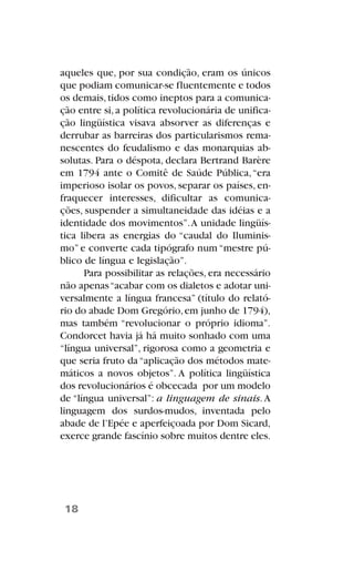 aqueles que, por sua condição, eram os únicos
que podiam comunicar-se fluentemente e todos
os demais,tidos como ineptos para a comunica-
ção entre si,a política revolucionária de unifica-
ção lingüística visava absorver as diferenças e
derrubar as barreiras dos particularismos rema-
nescentes do feudalismo e das monarquias ab-
solutas. Para o déspota, declara Bertrand Barère
em 1794 ante o Comitê de Saúde Pública,“era
imperioso isolar os povos, separar os países, en-
fraquecer interesses, dificultar as comunica-
ções, suspender a simultaneidade das idéias e a
identidade dos movimentos”.A unidade lingüís-
tica libera as energias do “caudal do Iluminis-
mo” e converte cada tipógrafo num “mestre pú-
blico de língua e legislação”.
Para possibilitar as relações, era necessário
não apenas“acabar com os dialetos e adotar uni-
versalmente a língua francesa” (título do relató-
rio do abade Dom Gregório,em junho de 1794),
mas também “revolucionar o próprio idioma”.
Condorcet havia já há muito sonhado com uma
“língua universal”, rigorosa como a geometria e
que seria fruto da“aplicação dos métodos mate-
máticos a novos objetos”. A política lingüística
dos revolucionários é obcecada por um modelo
de “língua universal”: a linguagem de sinais.A
linguagem dos surdos-mudos, inventada pelo
abade de l’Epée e aperfeiçoada por Dom Sicard,
exerce grande fascínio sobre muitos dentre eles.
18
 