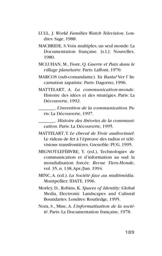 LULL, J. World Families Watch Television. Lon-
dres: Sage, 1988.
MACBRIDE, S.Voix multiples,un seul monde:La
Documentation française. [s.l.]: Nouvelles,
1980.
MCLUHAN, M., Fiore, Q. Guerre et Paix dans le
village planétaire. Paris: Laffont, 1970.
MARCOS (sub-comandante). Ya Basta! Ver l’ In-
carnation zapatiste. Paris: Dagorno, 1996.
MATTELART, A. La communication-monde.
Histoire des idées et des stratégies. Paris: La
Découverte, 1992.
_______. L’invention de la communication. Pa-
ris: La Découverte, 1997.
_______. Histoire des théories de la communi-
cation. Paris: La Découverte, 1995.
MATTELART,T. Le cheval de Troie audiovisuel:
Le rideau de fer à l’épreuve des radios et télé-
visions transfrontières. Grenoble: PUG, 1995.
MIGNOT-LEFÈBVRE, Y. (ed.), Technologies de
communication et d’information au sud: la
mondialisation forcée. Revue Tiers-Monde,
vol. 35, n. 138,Apr./Jun. 1994.
MINC,A. (ed.). La Société face au multimédia.
Montpellier: IDATE, 1996.
Morley, D., Robins, K. Spaces of Identity: Global
Media, Electronic Landscapes and Cultural
Boundaries. Londres: Routledge, 1995.
Nora, S., Minc,A. L’informatisation de la socié-
té. Paris: La Documentation française, 1978.
189
 