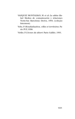 VAZQUEZ MONTALBAN, M. et al. La aldea Ba-
bel: Medios de comunicación y relaciones
Norte-Sur. Barcelona: Deriva, 1994. (coleção
Intermon).
Veltz, P. Mondialisation, villes et territoires. Pa-
ris: PUF, 1996.
Virilio, P. L’écran du désert. Paris: Galilée, 1991.
191
 