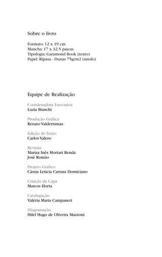 Sobre o livro
Formato: 12 x 19 cm
Mancha: 17 x 32.5 paicas
Tipologia: Garamond Book (texto)
Papel: Ripasa - Dunas 75g/m2 (miolo)
Equipe de Realização
Coordenadora Executiva
Luzia Bianchi
Produção Gráfica
Renato Valderramas
Edição de Texto
Carlos Valero
Revisão
Mariza Inês Mortari Renda
José Romão
Projeto Gráfico
Cássia Letícia Carrara Domiciano
Criação da Capa
Marcos Horta
Catalogação
Valéria Maria Campaneri
Diagramação
Hilel Hugo de Oliveira Mazzoni
 