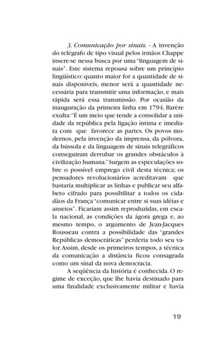 3. Comunicação por sinais. - A invenção
do telégrafo de tipo visual pelos irmãos Chappe
insere-se nessa busca por uma“linguagem de si-
nais”. Este sistema repousa sobre um princípio
lingüístico: quanto maior for a quantidade de si-
nais disponíveis, menor será a quantidade ne-
cessária para transmitir uma informação, e mais
rápida será essa transmissão. Por ocasião da
inauguração da primeira linha em 1794, Barère
exulta:“É um meio que tende a consolidar a uni-
dade da república pela ligação íntima e imedia-
ta com que favorece as partes. Os povos mo-
dernos, pela invenção da imprensa, da pólvora,
da bússola e da linguagem de sinais telegráficos
conseguiram derrubar os grandes obstáculos à
civilização humana.”Surgem as especulações so-
bre o possível emprego civil desta técnica; os
pensadores revolucionários acreditavam que
bastaria multiplicar as linhas e publicar seu alfa-
beto cifrado para possibilitar a todos os cida-
dãos da França“comunicar entre si suas idéias e
anseios”. Ficariam assim reproduzidas, em esca-
la nacional, as condições da ágora grega e, ao
mesmo tempo, o argumento de Jean-Jacques
Rousseau contra a possibilidade das “grandes
Repúblicas democráticas” perderia todo seu va-
lor.Assim, desde os primeiros tempos, a técnica
da comunicação a distância ficou consagrada
como um sinal da nova democracia.
A seqüência da história é conhecida. O re-
gime de exceção, que lhe havia destinado para
uma finalidade exclusivamente militar e havia
19
 