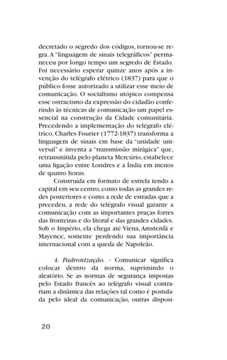decretado o segredo dos códigos, tornou-se re-
gra.A “linguagem de sinais telegráficos” perma-
neceu por longo tempo um segredo de Estado.
Foi necessário esperar quinze anos após a in-
venção do telégrafo elétrico (1837) para que o
público fosse autorizado a utilizar esse meio de
comunicação. O socialismo utópico compensa
esse ostracismo da expressão do cidadão confe-
rindo às técnicas de comunicação um papel es-
sencial na construção da Cidade comunitária.
Precedendo a implementação do telégrafo elé-
trico, Charles Fourier (1772-1837) transforma a
linguagem de sinais em base da “unidade uni-
versal” e inventa a “transmissão mirágica” que,
retransmitida pelo planeta Mercúrio,estabelece
uma ligação entre Londres e a Índia em menos
de quatro horas.
Construída em formato de estrela tendo a
capital em seu centro,como todas as grandes re-
des posteriores e como a rede de estradas que a
precedeu, a rede do telégrafo visual garante a
comunicação com as importantes praças fortes
das fronteiras e do litoral e das grandes cidades.
Sob o Império, ela chega até Viena,Amsterdã e
Mayence, somente perdendo sua importância
internacional com a queda de Napoleão.
4. Padronização. - Comunicar significa
colocar dentro da norma, suprimindo o
aleatório. Se as normas de segurança impostas
pelo Estado francês ao telégrafo visual contra-
riam a dinâmica das relações tal como é postula-
da pelo ideal da comunicação, outras disposi-
20
 