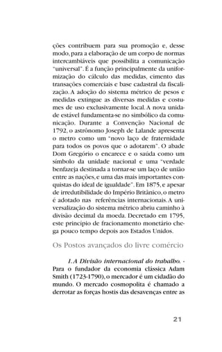 ções contribuem para sua promoção e, desse
modo,para a elaboração de um corpo de normas
intercambiáveis que possibilita a comunicação
“universal”.É a função principalmente da unifor-
mização do cálculo das medidas, cimento das
transações comerciais e base cadastral da fiscali-
zação.A adoção do sistema métrico de pesos e
medidas extingue as diversas medidas e costu-
mes de uso exclusivamente local.A nova unida-
de estável fundamenta-se no simbólico da comu-
nicação. Durante a Convenção Nacional de
1792, o astrônomo Joseph de Lalande apresenta
o metro como um “novo laço de fraternidade
para todos os povos que o adotarem”. O abade
Dom Gregório o encarece e o saúda como um
símbolo da unidade nacional e uma “verdade
benfazeja destinada a tornar-se um laço de união
entre as nações,e uma das mais importantes con-
quistas do ideal de igualdade”.Em 1875,e apesar
de irredutibilidade do Império Britânico,o metro
é adotado nas referências internacionais.A uni-
versalização do sistema métrico abriu caminho à
divisão decimal da moeda. Decretado em 1795,
este princípio de fracionamento monetário che-
ga pouco tempo depois aos Estados Unidos.
Os Postos avançados do livre comércio
1.A Divisão internacional do trabalho. -
Para o fundador da economia clássica Adam
Smith (1723-1790),o mercador é um cidadão do
mundo. O mercado cosmopolita é chamado a
derrotar as forças hostis das desavenças entre as
21
 