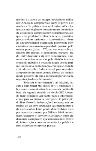 nações e a abolir as antigas “sociedades milita-
res”.Arauto da compreensão entre os povos e as
nações, a “República mercantil universal” é cha-
mada a unir o gênero humano numa comunida-
de econômica composta por consumidores, aos
quais os produtores oferecem seus produtos,
procurando-se estimular a concorrência visan-
do adquirir a maior quantidade possível de mer-
cadorias,com a máxima qualidade possível pelo
menor preço. Já em 1776, em sua obra sobre a
riqueza das nações, o economista escocês faz
do individualismo e da livre concorrência num
mercado único regulado pela divisão interna-
cional do trabalho a pedra de toque de seu regi-
me universal.A comunicação conjuga-se com di-
visão do trabalho. Indispensável para organizar
as operações internas de uma fábrica do melhor
modo possível,ela tem a mesma importância na
organização do ateliê mundial.
“Produzir é movimentar”: tal máxima, tão
cara a John Stuart Mill (1806-1873),estabelece o
horizonte comunicativo da economia política li-
beral da segunda metade do século XIX.A regra
do livre comércio vale tanto para a informação
como para os meios de transporte. O princípio
do livre fluxo da informação é somente um co-
rolário do da livre circulação das mercadorias e
da mão-de-obra. É um ponto desenvolvido mais
pormenorizadamente por Mill em 1848 em seu
livro Principes d’ économie politique, onde ele
denuncia os impostos que atravancam os fluxos
de informação ao onerar os anúncios publicitá-
rios, os jornais e serviços postais.
22
 