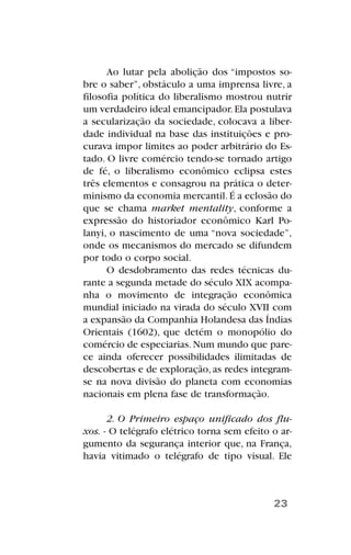 Ao lutar pela abolição dos “impostos so-
bre o saber”, obstáculo a uma imprensa livre, a
filosofia política do liberalismo mostrou nutrir
um verdadeiro ideal emancipador.Ela postulava
a secularização da sociedade, colocava a liber-
dade individual na base das instituições e pro-
curava impor limites ao poder arbitrário do Es-
tado. O livre comércio tendo-se tornado artigo
de fé, o liberalismo econômico eclipsa estes
três elementos e consagrou na prática o deter-
minismo da economia mercantil.É a eclosão do
que se chama market mentality, conforme a
expressão do historiador econômico Karl Po-
lanyi, o nascimento de uma “nova sociedade”,
onde os mecanismos do mercado se difundem
por todo o corpo social.
O desdobramento das redes técnicas du-
rante a segunda metade do século XIX acompa-
nha o movimento de integração econômica
mundial iniciado na virada do século XVII com
a expansão da Companhia Holandesa das Índias
Orientais (1602), que detém o monopólio do
comércio de especiarias.Num mundo que pare-
ce ainda oferecer possibilidades ilimitadas de
descobertas e de exploração, as redes integram-
se na nova divisão do planeta com economias
nacionais em plena fase de transformação.
2. O Primeiro espaço unificado dos flu-
xos. - O telégrafo elétrico torna sem efeito o ar-
gumento da segurança interior que, na França,
havia vitimado o telégrafo de tipo visual. Ele
23
 
