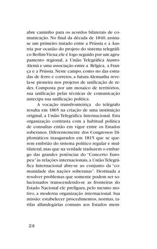 abre caminho para os acordos bilaterais de co-
municação. No final da década de 1840, assina-
se um primeiro tratado entre a Prússia e a Áus-
tria por ocasião do projeto do sistema telegráfi-
co Berlim-Viena;ele é logo seguido por um agru-
pamento regional, a União Telegráfica Austro-
Alemã e uma associação entre a Bélgica, a Fran-
ça e a Prússia. Neste campo, como no das estra-
das de ferro e correios, a futura Alemanha reve-
la-se pioneira nos projetos de unificação de re-
des. Composta por um mosaico de territórios,
sua unificação pelas técnicas de comunicação
antecipa sua unificação política.
A vocação transfronteiriça do telégrafo
resulta em 1865 na criação de uma instituição
original, a União Telegráfica Internacional. Esta
organização contrasta com a habitual política
de consultas então em vigor entre os Estados
soberanos. Diferentemente dos Congressos Di-
plomáticos inaugurados em 1815 que se que-
rem embrião do sistema político regular e mul-
tilateral,mas que na verdade traduzem o embar-
go das grandes potências do “Concerto Euro-
peu”às relações internacionais,a UniãoTelegrá-
fica Internacional abre-se ao conjunto da “co-
munidade das nações soberanas”. Destinada a
resolver problemas que somente podem ser so-
lucionados transcendendo-se as fronteiras do
Estado Nacional ele prefigura, pelo mesmo mo-
tivo, a moderna organização internacional. Sua
missão: estabelecer procedimentos, normas, ta-
rifas alfandegárias comuns aos Estados mem-
24
 