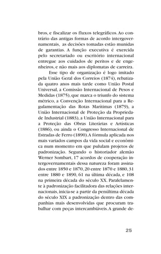bros, e fiscalizar os fluxos telegráficos.Ao con-
trário das antigas formas de acordo intergover-
namentais, as decisões tomadas estão munidas
de garantias. A função executiva é exercida
pelo secretariado ou escritório internacional
entregue aos cuidados de peritos e de enge-
nheiros, e não mais aos diplomatas de carreira.
Esse tipo de organização é logo imitado
pela União Geral dos Correios (1874), rebatiza-
da quatro anos mais tarde como União Postal
Universal, a Comissão Internacional de Pesos e
Medidas (1875), que marca o triunfo do sistema
métrico, a Convenção Internacional para a Re-
gulamentação das Rotas Marítimas (1879), a
União Internacional de Proteção da Proprieda-
de Industrial (1883), a União Internacional para
a Proteção das Obras Literárias e Artísticas
(1886), ou ainda o Congresso Internacional de
Estradas de Ferro (1890).A fórmula aplicada nos
mais variados campos da vida social e econômi-
ca num momento em que pululam projetos de
padronização. Segundo o historiador alemão
Werner Sombart, 17 acordos de cooperação in-
tergovernamentais dessa natureza foram assina-
dos entre 1850 e 1870,20 entre 1870 e 1880,31
entre 1880 e 1890, 61 na última década, e 108
na primeira década do século XX. Paralelamen-
te à padronização facilitadora das relações inter-
nacionais, inicia-se a partir da penúltima década
do século XIX a padronização dentro das com-
panhias mais desenvolvidas que procuram tra-
balhar com peças intercambiáveis.A grande de-
25
 