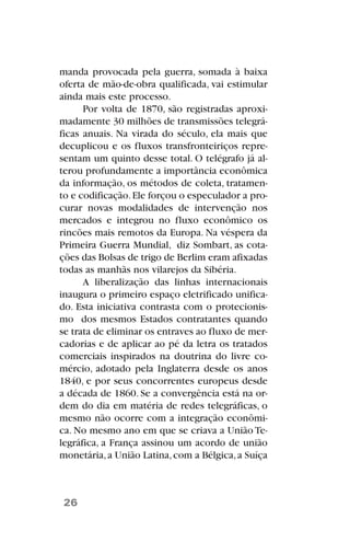 manda provocada pela guerra, somada à baixa
oferta de mão-de-obra qualificada, vai estimular
ainda mais este processo.
Por volta de 1870, são registradas aproxi-
madamente 30 milhões de transmissões telegrá-
ficas anuais. Na virada do século, ela mais que
decuplicou e os fluxos transfronteiriços repre-
sentam um quinto desse total. O telégrafo já al-
terou profundamente a importância econômica
da informação, os métodos de coleta, tratamen-
to e codificação.Ele forçou o especulador a pro-
curar novas modalidades de intervenção nos
mercados e integrou no fluxo econômico os
rincões mais remotos da Europa. Na véspera da
Primeira Guerra Mundial, diz Sombart, as cota-
ções das Bolsas de trigo de Berlim eram afixadas
todas as manhãs nos vilarejos da Sibéria.
A liberalização das linhas internacionais
inaugura o primeiro espaço eletrificado unifica-
do. Esta iniciativa contrasta com o protecionis-
mo dos mesmos Estados contratantes quando
se trata de eliminar os entraves ao fluxo de mer-
cadorias e de aplicar ao pé da letra os tratados
comerciais inspirados na doutrina do livre co-
mércio, adotado pela Inglaterra desde os anos
1840, e por seus concorrentes europeus desde
a década de 1860. Se a convergência está na or-
dem do dia em matéria de redes telegráficas, o
mesmo não ocorre com a integração econômi-
ca. No mesmo ano em que se criava a União Te-
legráfica, a França assinou um acordo de união
monetária,a União Latina,com a Bélgica,a Suíça
26
 