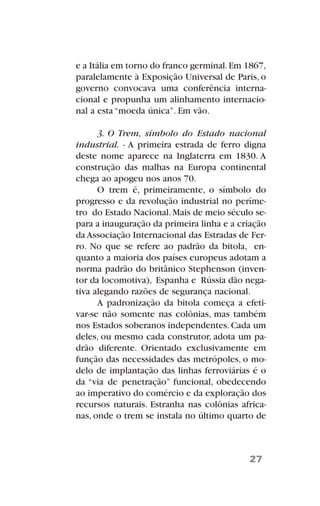 e a Itália em torno do franco germinal.Em 1867,
paralelamente à Exposição Universal de Paris, o
governo convocava uma conferência interna-
cional e propunha um alinhamento internacio-
nal a esta “moeda única”. Em vão.
3. O Trem, símbolo do Estado nacional
industrial. - A primeira estrada de ferro digna
deste nome aparece na Inglaterra em 1830. A
construção das malhas na Europa continental
chega ao apogeu nos anos 70.
O trem é, primeiramente, o símbolo do
progresso e da revolução industrial no períme-
tro do Estado Nacional.Mais de meio século se-
para a inauguração da primeira linha e a criação
da Associação Internacional das Estradas de Fer-
ro. No que se refere ao padrão da bitola, en-
quanto a maioria dos países europeus adotam a
norma padrão do britânico Stephenson (inven-
tor da locomotiva), Espanha e Rússia dão nega-
tiva alegando razões de segurança nacional.
A padronização da bitola começa a efeti-
var-se não somente nas colônias, mas também
nos Estados soberanos independentes. Cada um
deles, ou mesmo cada construtor, adota um pa-
drão diferente. Orientado exclusivamente em
função das necessidades das metrópoles, o mo-
delo de implantação das linhas ferroviárias é o
da “via de penetração” funcional, obedecendo
ao imperativo do comércio e da exploração dos
recursos naturais. Estranha nas colônias africa-
nas, onde o trem se instala no último quarto de
27
 