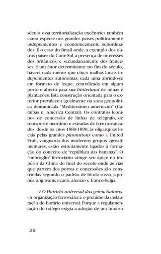 século,essa territorialização excêntrica também
causa espécie nos grandes países politicamente
independentes e economicamente subordina-
dos. É o caso do Brasil onde, a exemplo dos ou-
tros países do Cone Sul,a presença de interesses
dos britânicos, e secundariamente dos france-
ses, é um fator determinante: no fim do século,
haverá nada menos que cinco malhas locais in-
dependentes autônomas, cada uma abrindo-se
em formato de leque, centralizada em algum
porto e aberto para sua hinterland de minas e
plantações.Esta construção orientada para o ex-
terior prevaleceu igualmente na zona geopolíti-
ca denominada “Mediterrâneo americano” (Ca-
raíbas e América Central). Os contratos leoni-
nos de concessão de linhas de telégrafo, de
transporte marítimo e estradas de ferro arranca-
dos, desde os anos 1880-1890, às oligarquias lo-
cais pelas grandes plantations como a United
Fruit, vanguarda dos modernos grupos agroali-
mentares, estão estreitamente ligados à forma-
ção do conceito de “república das bananas”. O
“imbroglio” ferroviário atinge seu ápice no im-
pério da China do final do século onde as vias
que partem dos portos e concessões são cons-
truídas segundo o padrão de bitola russo, japo-
nês, anglo-americano, alemão e franco-belga.
4.O Horário universal das gerenciadoras.
- A organização ferroviária é o prelúdio da instau-
ração do horário universal. Porque a regulamen-
tação do tráfego exigia a adoção de um horário
28
 