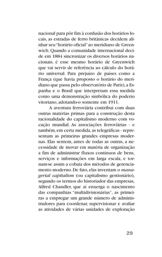 nacional para pôr fim à confusão dos horários lo-
cais, as estradas de ferro britânicas decidem ali-
nhar seu“horário oficial”ao meridiano de Green-
wich. Quando a comunidade internacional deci-
de em 1884 sincronizar os diversos horários na-
cionais, é esse mesmo horário de Greenwich
que vai servir de referência ao cálculo do horá-
rio universal. Para prejuízo de países como a
França (que havia proposto o horário do meri-
diano que passa pelo observatório de Paris),a Es-
panha e o Brasil que interpretam essa medida
como uma demonstração simbólica do poderio
vitoriano, adotando-o somente em 1911.
A aventura ferroviária contribui com duas
outras matérias primas para a construção desta
racionalidade do capitalismo moderno com vo-
cação mundial. As associações ferroviárias - e
também,em certa medida,as telegráficas - repre-
sentam as primeiras grandes empresas moder-
nas. Elas sentem, antes de todas as outras, a ne-
cessidade de inovar em matéria de organização
a fim de administrar fluxos contínuos de bens,
serviços e informações em larga escala, e tor-
nam-se assim a cobaia dos métodos de gerencia-
mento moderno.De fato,elas inventam o mana-
gerial capitalism (ou capitalismo gestionário),
segundo os termos do historiador das empresas,
Alfred Chandler, que aí enxerga o nascimento
das companhias “multidivisionárias”, as primei-
ras a empregar um grande número de adminis-
tradores para coordenar, supervisionar e avaliar
as atividades de várias unidades de exploração
29
 