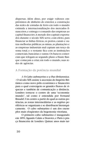 dispersas. Além disso, por exigir vultosos em-
préstimos de dinheiro do exterior, a construção
das redes de estradas de ferro em todo o mundo
estimula a internacionalização dos mercados fi-
nanceiros,e entrega o comando das empresas ao
capital financeiro.A metade dos capitais exporta-
dos durante o século XIX serve,com efeito,para
financiar as linhas férreas,os portos,canais e ou-
tras melhorias públicas;as minas,as plantações e
as empresas industriais mal captam um terço da
soma total, e o restante fica com as instituições
comerciais,bancárias e outras.Os bancos comer-
ciais que relegam ao segundo plano a Haute Ban-
que começam a criar,em todo o mundo,suas re-
des de agências.
A Formação da potência mundial
1.O Cabo submarino e a Pax Britannica.
- O século XIX assiste à ascensão do Império Bri-
tânico como novo pólo econômico e financeiro
para o qual convergem os grandes fluxos de ri-
quezas e também de comunicação a distância.
Londres torna-se o centro de uma “economia-
mundo”, tal como é entendida por Fernand
Braudel.Um centro a partir do qual as outras po-
tências, as zonas intermediárias e as regiões pe-
riféricas se organizam e se distribuem hierarqui-
camente. O cabo submarino é um dos exem-
plos mais eloqüentes da hegemonia vitoriana.
O primeiro cabo submarino é inaugurado
em 1851,ligando Calais a Douvres,e Paris à pra-
ça financeira de Londres. Quinze anos mais tar-
30
 