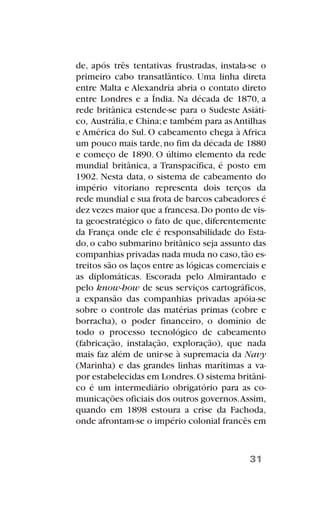 de, após três tentativas frustradas, instala-se o
primeiro cabo transatlântico. Uma linha direta
entre Malta e Alexandria abria o contato direto
entre Londres e a Índia. Na década de 1870, a
rede britânica estende-se para o Sudeste Asiáti-
co, Austrália,e China;e também para as Antilhas
e América do Sul. O cabeamento chega à Africa
um pouco mais tarde,no fim da década de 1880
e começo de 1890. O último elemento da rede
mundial britânica, a Transpacífica, é posto em
1902. Nesta data, o sistema de cabeamento do
império vitoriano representa dois terços da
rede mundial e sua frota de barcos cabeadores é
dez vezes maior que a francesa.Do ponto de vis-
ta geoestratégico o fato de que, diferentemente
da França onde ele é responsabilidade do Esta-
do,o cabo submarino britânico seja assunto das
companhias privadas nada muda no caso,tão es-
treitos são os laços entre as lógicas comerciais e
as diplomáticas. Escorada pelo Almirantado e
pelo know-how de seus serviços cartográficos,
a expansão das companhias privadas apóia-se
sobre o controle das matérias primas (cobre e
borracha), o poder financeiro, o domínio de
todo o processo tecnológico de cabeamento
(fabricação, instalação, exploração), que nada
mais faz além de unir-se à supremacia da Navy
(Marinha) e das grandes linhas marítimas a va-
por estabelecidas em Londres.O sistema britâni-
co é um intermediário obrigatório para as co-
municações oficiais dos outros governos.Assim,
quando em 1898 estoura a crise da Fachoda,
onde afrontam-se o império colonial francês em
31
 