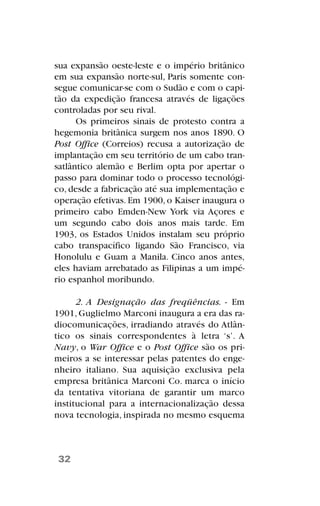 sua expansão oeste-leste e o império britânico
em sua expansão norte-sul, Paris somente con-
segue comunicar-se com o Sudão e com o capi-
tão da expedição francesa através de ligações
controladas por seu rival.
Os primeiros sinais de protesto contra a
hegemonia britânica surgem nos anos 1890. O
Post Office (Correios) recusa a autorização de
implantação em seu território de um cabo tran-
satlântico alemão e Berlim opta por apertar o
passo para dominar todo o processo tecnológi-
co, desde a fabricação até sua implementação e
operação efetivas. Em 1900, o Kaiser inaugura o
primeiro cabo Emden-New York via Açores e
um segundo cabo dois anos mais tarde. Em
1903, os Estados Unidos instalam seu próprio
cabo transpacífico ligando São Francisco, via
Honolulu e Guam a Manila. Cinco anos antes,
eles haviam arrebatado as Filipinas a um impé-
rio espanhol moribundo.
2. A Designação das freqüências. - Em
1901, Guglielmo Marconi inaugura a era das ra-
diocomunicações, irradiando através do Atlân-
tico os sinais correspondentes à letra ‘s’. A
Navy, o War Office e o Post Office são os pri-
meiros a se interessar pelas patentes do enge-
nheiro italiano. Sua aquisição exclusiva pela
empresa britânica Marconi Co. marca o início
da tentativa vitoriana de garantir um marco
institucional para a internacionalização dessa
nova tecnologia, inspirada no mesmo esquema
32
 
